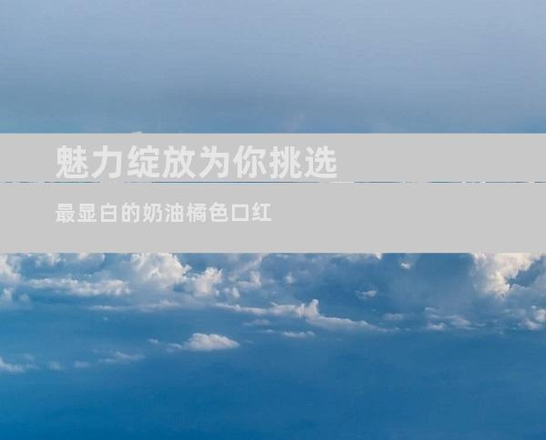 魅力绽放为你挑选最显白的奶油橘色口红