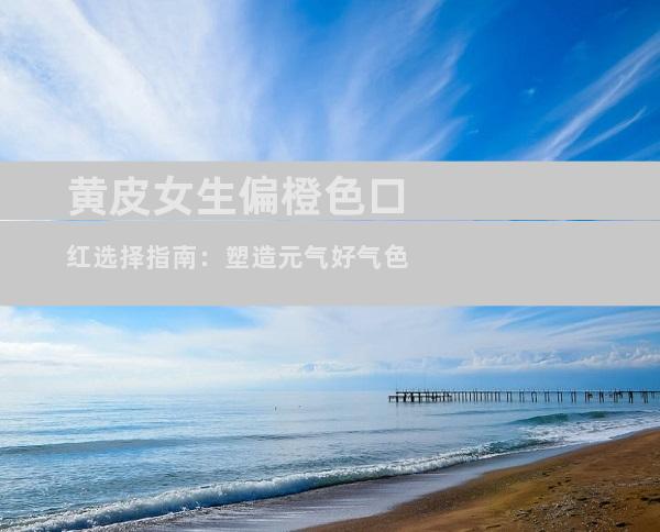 黄皮女生偏橙色口红选择指南：塑造元气好气色